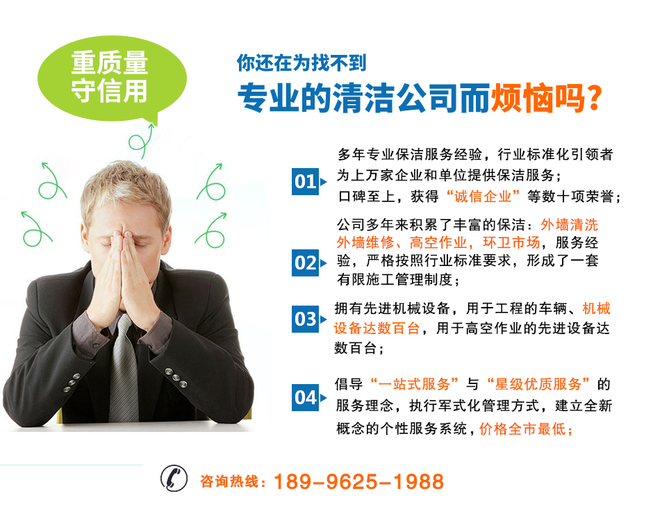 選擇我們的四大理由：1.多年專業保潔服務經驗，行業標準化引導者為了上萬家企業和單位提供保潔服務。2.公司多年來累積了豐富的保潔經驗：外墻清洗、外墻維修、高空作業、環衛市場，嚴格按照行業標準要求，形成了一套有限施工管理制度。3.擁有先進機械設備，用于工程的車輛、機械設備達到百臺，用于高空作業的先進設備大數百臺。4.倡導一站式服務與星級優質服務的服務理念，執行軍事化管理方式，建立全新概念的個性服務系統，價格全市最低。